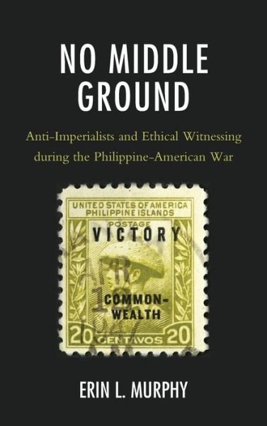 No Middle Ground: Anti-Imperialists and Ethical Witnessing during the Philippine-American War - Erin L. Murphy - Boeken - Lexington Books - 9781498582667 - 30 december 2019