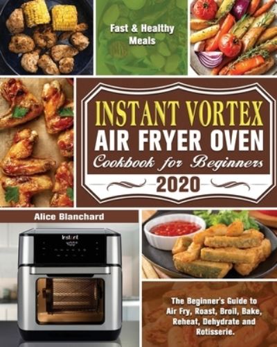 Cover for Alice Blanchard · Instant Vortex Air Fryer Oven Cookbook for Beginners 2020: The Beginner's Guide to Air Fry, Roast, Broil, Bake, Reheat, Dehydrate and Rotisserie. ( Fast &amp; Healthy Meals ) (Paperback Book) (2020)