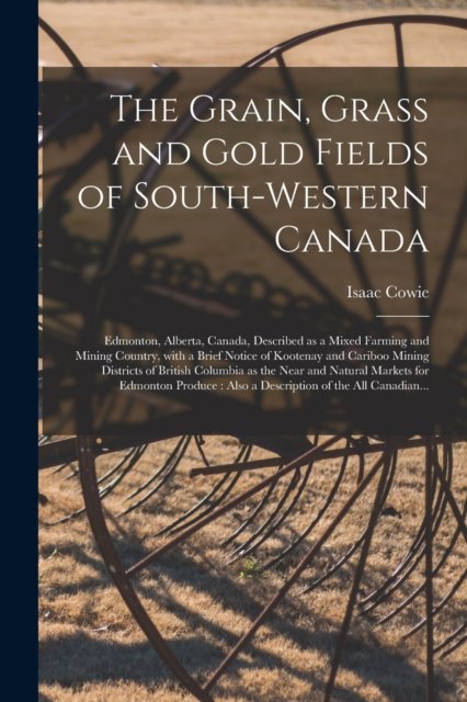 The Grain, Grass and Gold Fields of South-western Canada [microform]: Edmonton, Alberta, Canada, Described as a Mixed Farming and Mining Country, With a Brief Notice of Kootenay and Cariboo Mining Districts of British Columbia as the Near and Natural... - Isaac 1848-1917 Cowie - Książki - Legare Street Press - 9781014729668 - 9 września 2021