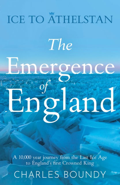 Cover for Charles Boundy · Ice to Athelstan – The Emergence of England: A 10,000 year journey from the Last Ice Age to England’s first Crowned King (Paperback Book) (2024)