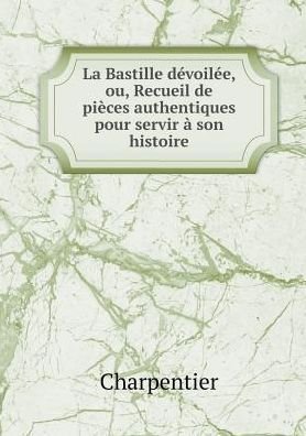 Cover for Charpentier · La Bastille Dévoilée, Ou, Recueil De Pièces Authentiques Pour Servir À Son Histoire (Pocketbok) [French edition] (2015)