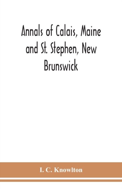 Cover for I C Knowlton · Annals of Calais, Maine and St. Stephen, New Brunswick; including the village of Milltown, Me., and the present town of Milltown, N.B (Paperback Book) (2020)