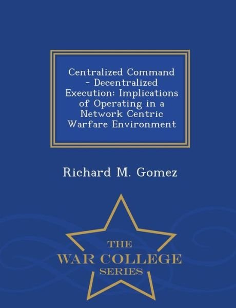 Cover for Richard M Gomez · Centralized Command - Decentralized Execution: Implications of Operating in a Network Centric Warfare Environment - War College Series (Paperback Bog) (2015)