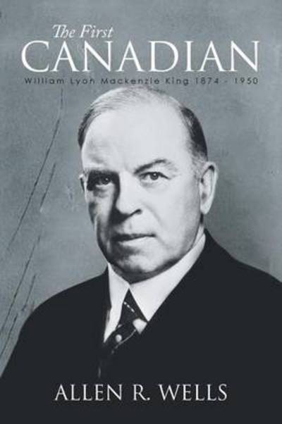 Cover for Allen R Wells · The First Canadian: William Lyon Mackenzie King 1874 - 1950 (Paperback Book) (2014)