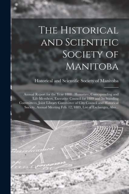 Cover for Historical and Scientific Society of · The Historical and Scientific Society of Manitoba [microform]: Annual Report for the Year 1888: Honorary, Corresponding and Life Members, Executive Council for 1889 and Its Standing Committees, Joint Library Committee of City Council and Historical... (Paperback Book) (2021)