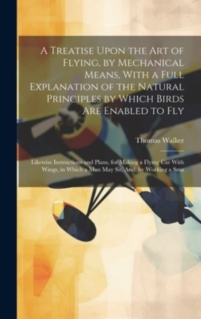 Cover for Thomas Walker · Treatise upon the Art of Flying, by Mechanical Means, with a Full Explanation of the Natural Principles by Which Birds Are Enabled to Fly (Book) (2023)