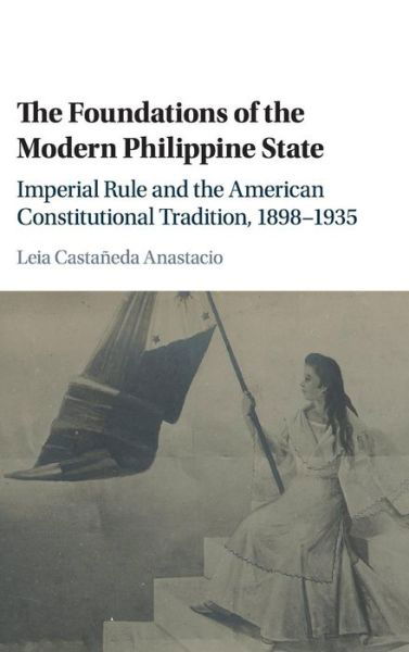 Cover for Leia Castaneda Anastacio · The Foundations of the Modern Philippine State: Imperial Rule and the American Constitutional Tradition in the Philippine Islands, 1898-1935 - Cambridge Historical Studies in American Law and Society (Innbunden bok) (2016)