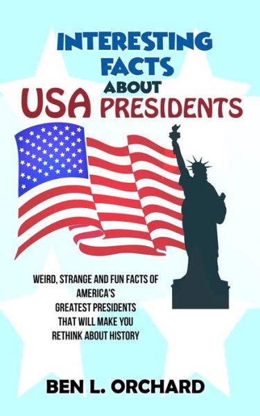 Cover for Ben L Orchard · Interesting Facts About US Presidents: Weird, Strange And Fun Facts Of America's Greatest Presidents That Will Make You Rethink About History (Paperback Book) (2019)