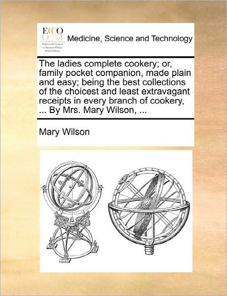 Cover for Mary Wilson · The Ladies Complete Cookery; Or, Family Pocket Companion, Made Plain and Easy; Being the Best Collections of the Choicest and Least Extravagant Receipts I (Paperback Book) (2010)
