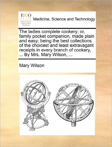Cover for Mary Wilson · The Ladies Complete Cookery; Or, Family Pocket Companion, Made Plain and Easy; Being the Best Collections of the Choicest and Least Extravagant Receipts I (Taschenbuch) (2010)