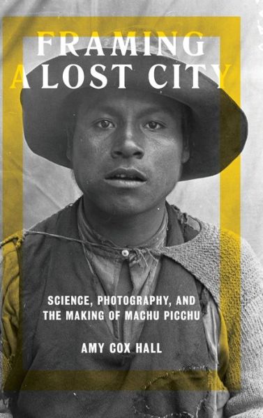 Cover for Amy Cox Hall · Framing a Lost City: Science, Photography, and the Making of Machu Picchu (Hardcover Book) (2017)