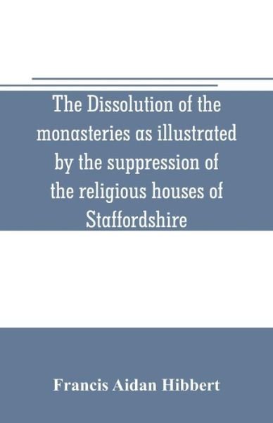 Cover for Francis Aidan Hibbert · The dissolution of the monasteries as illustrated by the suppression of the religious houses of Staffordshire (Paperback Book) (2019)