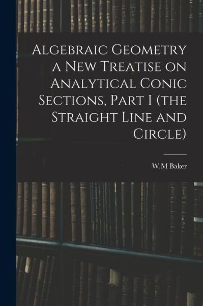 Cover for W M Baker · Algebraic Geometry a New Treatise on Analytical Conic Sections, Part I (the Straight Line and Circle) (Taschenbuch) (2021)