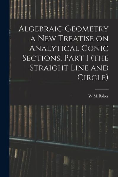 Algebraic Geometry a New Treatise on Analytical Conic Sections, Part I (the Straight Line and Circle) - W M Baker - Książki - Legare Street Press - 9781014395672 - 9 września 2021