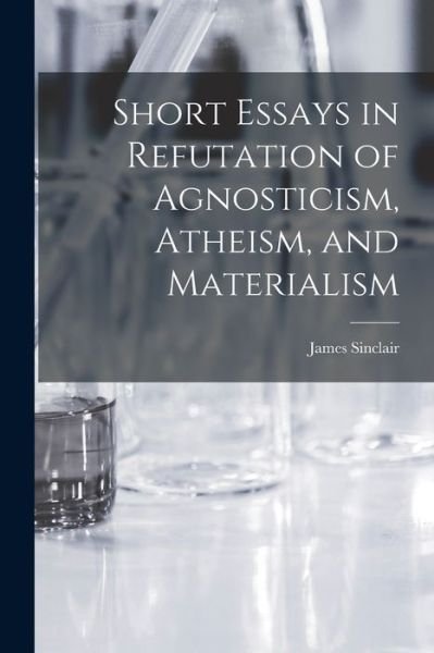 Cover for James Sinclair · Short Essays in Refutation of Agnosticism, Atheism, and Materialism [microform] (Paperback Book) (2021)