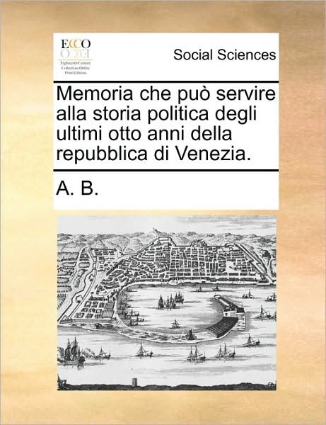 Memoria Che Pu Servire Alla Storia Politica Degli Ultimi Otto Anni Della Repubblica Di Venezia. - B a B - Boeken - Gale Ecco, Print Editions - 9781170671672 - 10 juni 2010