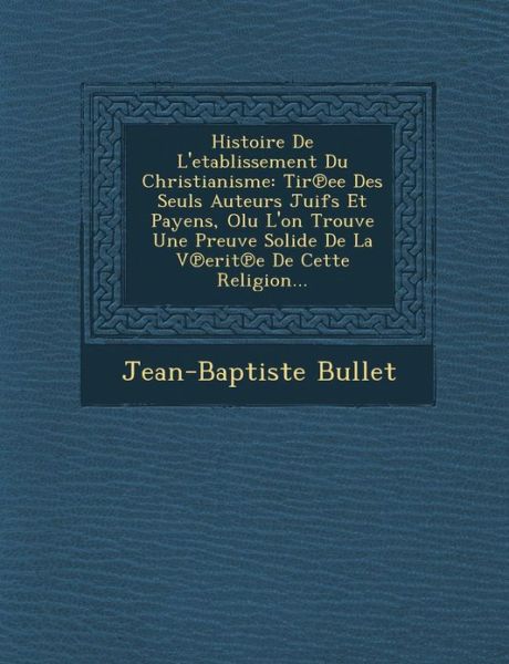 Histoire De L'etablissement Du Christianisme: Tir Ee Des Seuls Auteurs Juifs et Payens, Olu L'on Trouve Une Preuve Solide De La V Erit E De Cette Reli - Jean-baptiste Bullet - Books - Saraswati Press - 9781249987673 - October 1, 2012