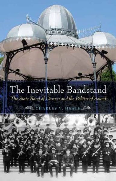 Cover for Charles V. Heath · The Inevitable Bandstand: The State Band of Oaxaca and the Politics of Sound - The Mexican Experience (Hardcover Book) (2015)