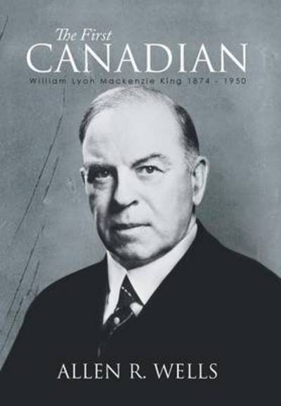 Cover for Allen R Wells · The First Canadian: William Lyon Mackenzie King 1874 - 1950 (Hardcover Book) (2014)