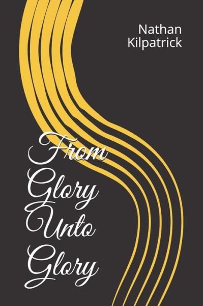 From Glory Unto Glory - Nathan Kilpatrick - Books - Independently Published - 9781796312676 - February 6, 2019