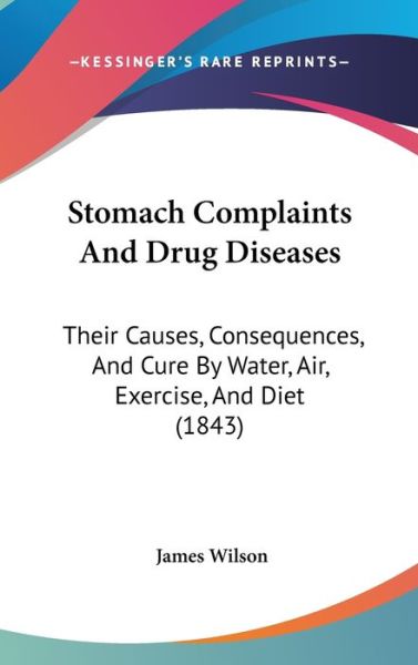 Stomach Complaints and Drug Diseases: Their Causes, Consequences, and Cure by Water, Air, Exercise, and Diet (1843) - James Wilson - Books - Kessinger Publishing - 9781437430677 - December 22, 2008