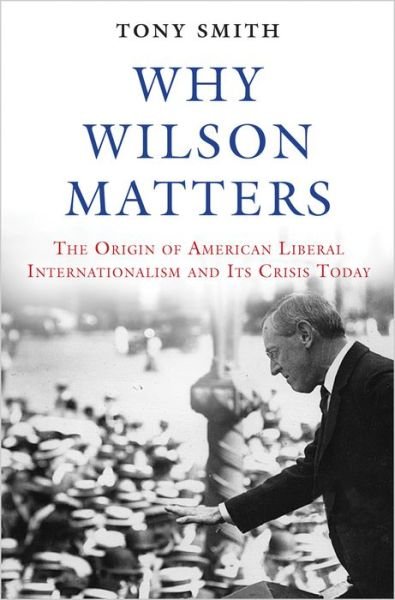 Cover for Tony Smith · Why Wilson Matters: The Origin of American Liberal Internationalism and Its Crisis Today - Princeton Studies in International History and Politics (Hardcover Book) (2017)