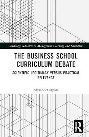 Cover for Alexander Styhre · The Business School Curriculum Debate: Scientific Legitimacy versus Practical Relevance - Routledge Advances in Management Learning and Education (Inbunden Bok) (2023)