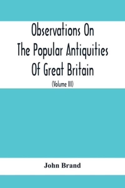 Cover for John Brand · Observations On The Popular Antiquities Of Great Britain: Chiefly Illustrating The Origin Of Our Vulgar And Provincial Customs, Ceremonies And Superstitions (Volume Iii) (Pocketbok) (2020)