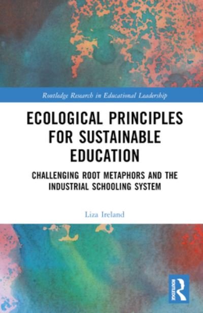 Cover for Ireland, Liza (Royal Roads University, Canada) · Ecological Principles for Sustainable Education: Challenging Root Metaphors and the Industrial Schooling System - Routledge Research in Educational Leadership (Hardcover Book) (2024)