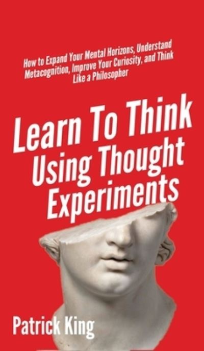 Cover for Patrick King · Learn To Think Using Thought Experiments: How to Expand Your Mental Horizons, Understand Metacognition, Improve Your Curiosity, and Think Like a Philosopher (Hardcover Book) (2020)