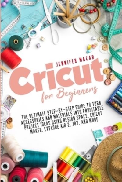 Cover for Macar Jennifer Macar · Cricut for Beginners: The Ultimate Step-by-Step Guide to Turn Accessories and Materials into Profitable Project Ideas Using Design Space, Cricut Maker, Explore Air 2, Joy, and More - Cricut Mastery J.M. (Paperback Book) (2021)