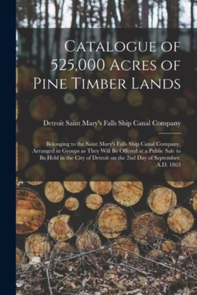 Cover for Saint Mary's Falls Ship Canal Company · Catalogue of 525,000 Acres of Pine Timber Lands: Belonging to the Saint Mary's Falls Ship Canal Company, Arranged in Groups as They Will Be Offered at a Public Sale to Be Held in the City of Detroit on the 2nd Day of September, A.D. 1863 (Paperback Book) (2021)