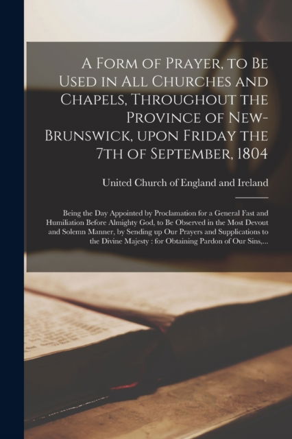 Cover for United Church of England and Ireland · A Form of Prayer, to Be Used in All Churches and Chapels, Throughout the Province of New-Brunswick, Upon Friday the 7th of September, 1804 [microform]: Being the Day Appointed by Proclamation for a General Fast and Humiliation Before Almighty God, To... (Paperback Book) (2021)