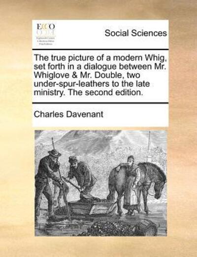 Cover for Charles Davenant · The True Picture of a Modern Whig, Set Forth in a Dialogue Between Mr. Whiglove &amp; Mr. Double, Two Under-spur-leathers to the Late Ministry. the Second Edi (Paperback Book) (2010)