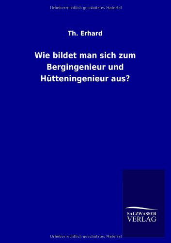 Wie Bildet Man Sich Zum Bergingenieur Und Hutteningenieur Aus? - Th Erhard - Livres - Salzwasser-Verlag GmbH - 9783846044681 - 9 août 2013