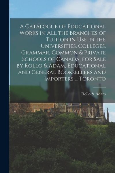 Cover for Rollo &amp; Adam (Firm) · A Catalogue of Educational Works in All the Branches of Tuition in Use in the Universities, Colleges, Grammar, Common &amp; Private Schools of Canada, for Sale by Rollo &amp; Adam, Educational and General Booksellers and Importers ... Toronto [microform] (Paperback Book) (2021)