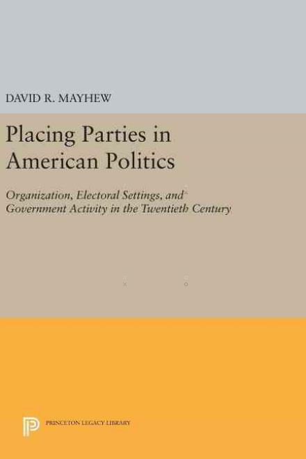 Placing Parties in American Politics: Organization, Electoral Settings, and Government Activity in the Twentieth Century - Princeton Legacy Library - David R. Mayhew - Books - Princeton University Press - 9780691638683 - April 19, 2016