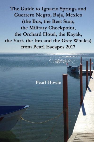 Cover for Pearl Howie · The Guide to Ignacio Springs and Guerrero Negro, Baja, Mexico (the Bus, the Rest Stop, the Military Checkpoint, the Orchard Hotel, the Kayak, the Yurt, the Inn and the Grey Whales) Pearl Escapes 2017 (Paperback Book) (2019)