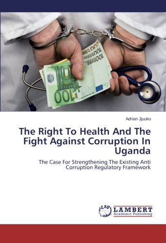 The Right to Health and the Fight Against Corruption in Uganda: the Case for Strengthening the Existing Anti Corruption Regulatory Framework - Adrian Jjuuko - Books - LAP LAMBERT Academic Publishing - 9783847340683 - February 13, 2014