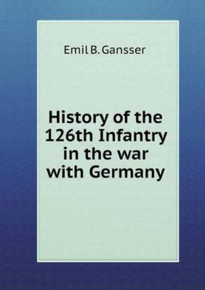 Cover for Emil B Gansser · History of the 126th Infantry in the War with Germany (Paperback Book) (2015)