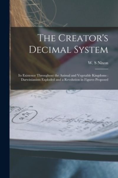 Cover for W S Nixon · The Creator's Decimal System [microform]: Its Existence Throughout the Animal and Vegetable Kingdoms: Darwinianism Exploded and a Revolution in Figures Proposed (Paperback Book) (2021)