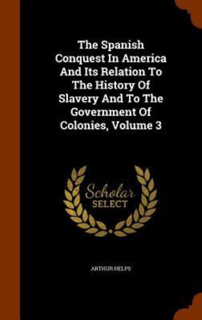 Cover for Arthur Helps · The Spanish Conquest in America and Its Relation to the History of Slavery and to the Government of Colonies, Volume 3 (Hardcover Book) (2015)