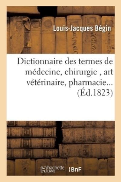 Dictionnaire Des Termes de Medecine, Chirurgie, Art Veterinaire, Pharmacie, Histoire Naturelle - Begin-L-J - Books - Hachette Livre - BNF - 9782014089684 - July 1, 2017