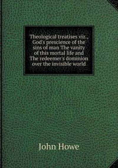 Cover for John Howe · Theological Treatises Viz., God's Prescience of the Sins of Man the Vanity of This Mortal Life and the Redeemer's Dominion over the Invisible World (Taschenbuch) (2015)