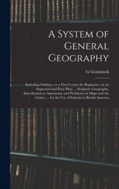 Cover for G Gouinlock · A System of General Geography; Including Outlines, or a First Course for Beginners, on an Improved and Easy Plan, ... Scripture Geography, Introduction to Astronomy and Problems on Maps and the Globes ... for the Use of Schools in British America (Hardcover Book) (2021)