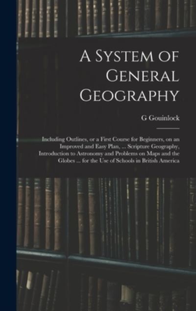 Cover for G Gouinlock · A System of General Geography; Including Outlines, or a First Course for Beginners, on an Improved and Easy Plan, ... Scripture Geography, Introduction to Astronomy and Problems on Maps and the Globes ... for the Use of Schools in British America (Hardcover Book) (2021)