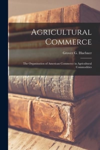 Cover for Grover G (Grover Gerhardt) Huebner · Agricultural Commerce [microform]; the Organization of American Commerce in Agricultural Commodities (Paperback Book) (2021)
