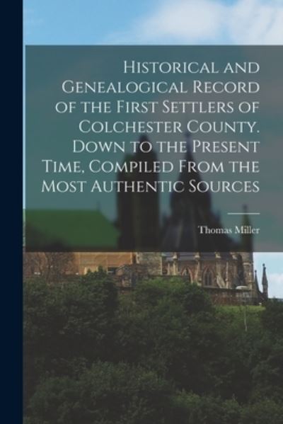 Historical and Genealogical Record of the First Settlers of Colchester County. down to the Present Time, Compiled from the Most Authentic Sources - Thomas Miller - Books - Creative Media Partners, LLC - 9781015510685 - October 26, 2022