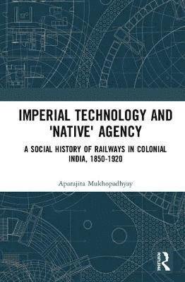 Cover for Aparajita Mukhopadhyay · Imperial Technology and 'Native' Agency: A Social History of Railways in Colonial India, 1850-1920 (Inbunden Bok) (2018)
