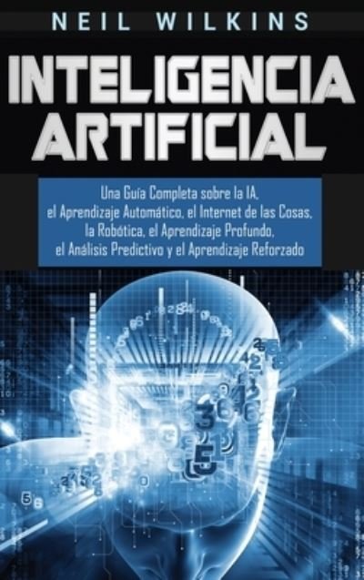 Cover for Neil Wilkins · Inteligencia Artificial: Una Guia Completa sobre la IA, el Aprendizaje Automatico, el Internet de las Cosas, la Robotica, el Aprendizaje Profundo, el Analisis Predictivo y el Aprendizaje Reforzado (Hardcover Book) (2020)